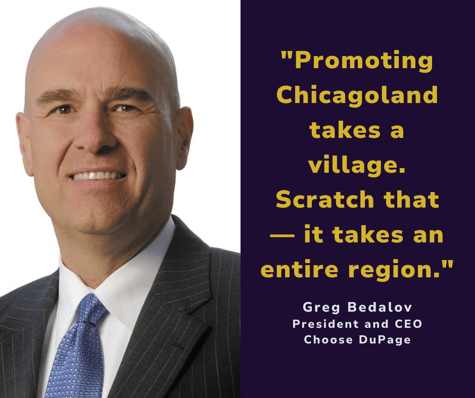 "Promoting Chicagland takes a village. Scratch that — it takes an entire region." Greg Bedalov, president and CEO, Choose DuPage